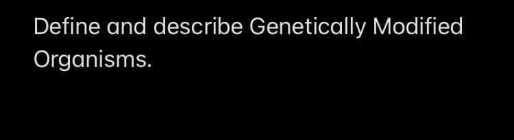 Define and describe Genetically Modified
Organisms.
