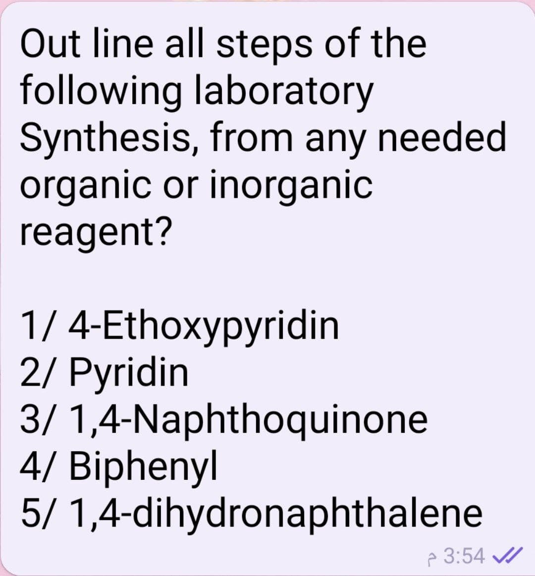 Out line all steps of the
following laboratory
Synthesis, from any needed
organic or inorganic
reagent?
1/ 4-Ethoxypyridin
2/ Pyridin
3/ 1,4-Naphthoquinone
4/ Biphenyl
5/ 1,4-dihydronaphthalene
p 3:54 /
