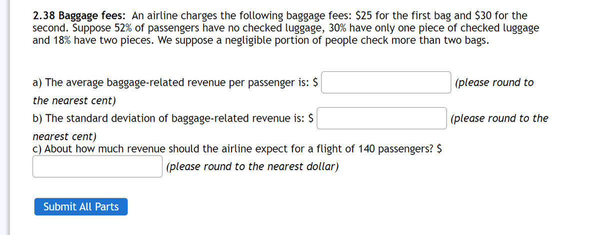 2.38 Baggage fees: An airline charges the following baggage fees: $25 for the first bag and $30 for the
second. Suppose 52% of passengers have no checked luggage, 30% have only one piece of checked luggage
and 18% have two pieces. We suppose a negligible portion of people check more than two bags.
a) The average baggage-related revenue per passenger is: $
(please round to
the nearest cent)
b) The standard deviation of baggage-related revenue is: $
(please round to the
nearest cent)
c) About how much revenue should the airline expect for a flight of 140 passengers? $
(please round to the nearest dollar)
Submit All Parts
