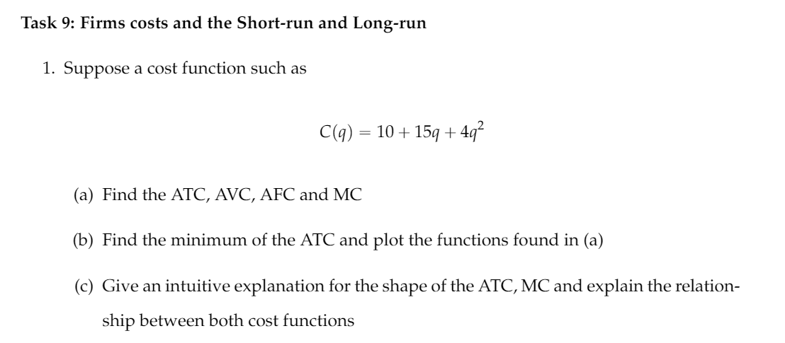 Task 9: Firms costs and the Short-run and Long-run
1. Suppose a cost function such as
C(q) = 10 + 15q + 4q²
(a) Find the ATC, AVC, AFC and MC
(b) Find the minimum of the ATC and plot the functions found in (a)
(c) Give an intuitive explanation for the shape of the ATC, MC and explain the relation-
ship between both cost functions

