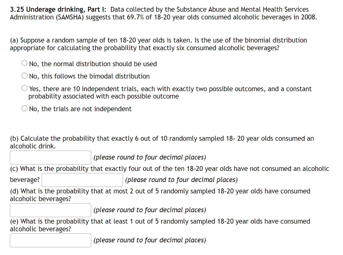 3.25 Underage drinking, Part I: Data collected by the Substance Abuse and Mental Health Services
Administration (SAMSHA) suggests that 69.7% of 18-20 year olds consumed alcoholic beverages in 2008.
(a) Suppose a random sample of ten 18-20 year olds is taken. Is the use of the binomial distribution
appropriate for calculating the probability that exactly six consumed alcoholic beverages?
O No, the normal distribution should be used
O No, this follows the bimodal distribution
Yes, there are 10 independent trials, each with exactly two possible outcomes, and a constant
probability associated with each possible outcome
O No, the trials are not independent
(b) Calculate the probability that exactly 6 out of 10 randomly sampled 18- 20 year olds consumed an
alcoholic drink.
(please round to four decimal places)
(c) What is the probability that exactly four out of the ten 18-20 year olds have not consumed an alcoholic
beverage?
(please round to four decimal places)
(d) What is the probability that at most 2 out of 5 randomly sampled 18-20 year olds have consumed
alcoholic beverages?
(please round to four decimal places)
(e) What is the probability that at least 1 out of 5 randomly sampled 18-20 year olds have consumed
alcoholic beverages?
(please round to four decimal places)
