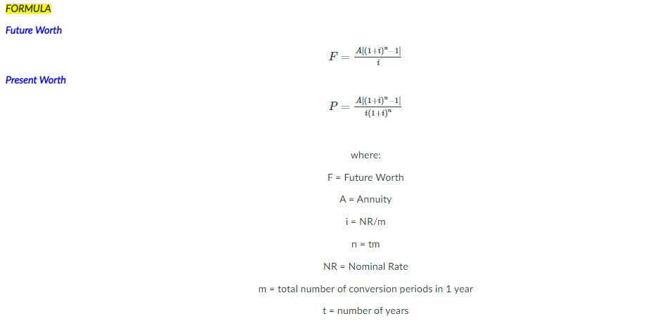 FORMULA
Future Worth
F = 4|(1+i)"_1]
Present Worth
A[(1+1)" –1]
i(1+1)"
P =
where:
F = Future Worth
A = Annuity
i = NR/m
n = tm
NR = Nominal Rate
m = total number of conversion periods in 1 year
t = number of years
