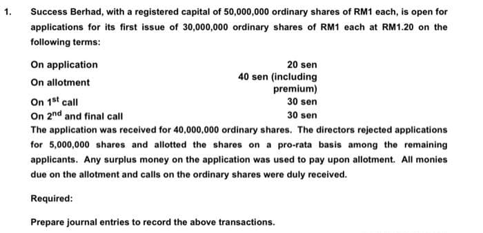 1.
Success Berhad, with a registered capital of 50,000,000 ordinary shares of RM1 each, is open for
applications for its first issue of 30,000,000 ordinary shares of RM1 each at RM1.20 on the
following terms:
On application
On allotment
On 1st call
On 2nd and final call
20 sen
40 sen (including
premium)
30 sen
30 sen
The application was received for 40,000,000 ordinary shares. The directors rejected applications
for 5,000,000 shares and allotted the shares on a pro-rata basis among the remaining
applicants. Any surplus money on the application was used to pay upon allotment. All monies
due on the allotment and calls on the ordinary shares were duly received.
Required:
Prepare journal entries to record the above transactions.
