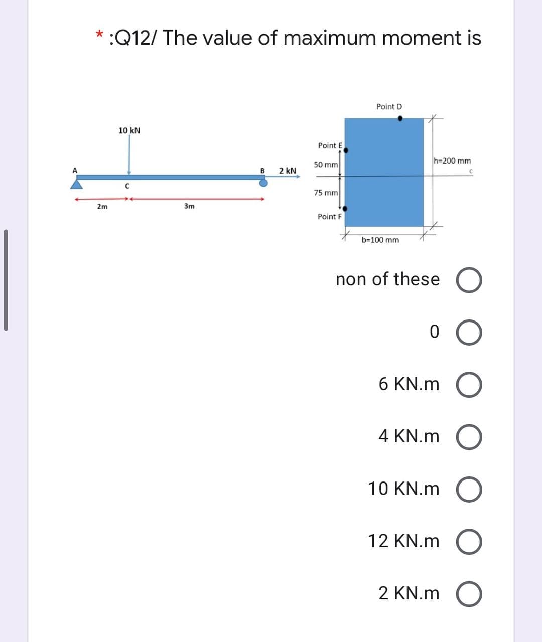 * :Q12/ The value of maximum moment is
Point D
10 kN
Point E
h=200 mm
50 mm
A
B
2 kN
75 mm
2m
3m
Point F
b=100 mm
non of these O
6 KN.m O
4 KN.m O
10 KN.m O
12 KN.m O
2 KN.m O
