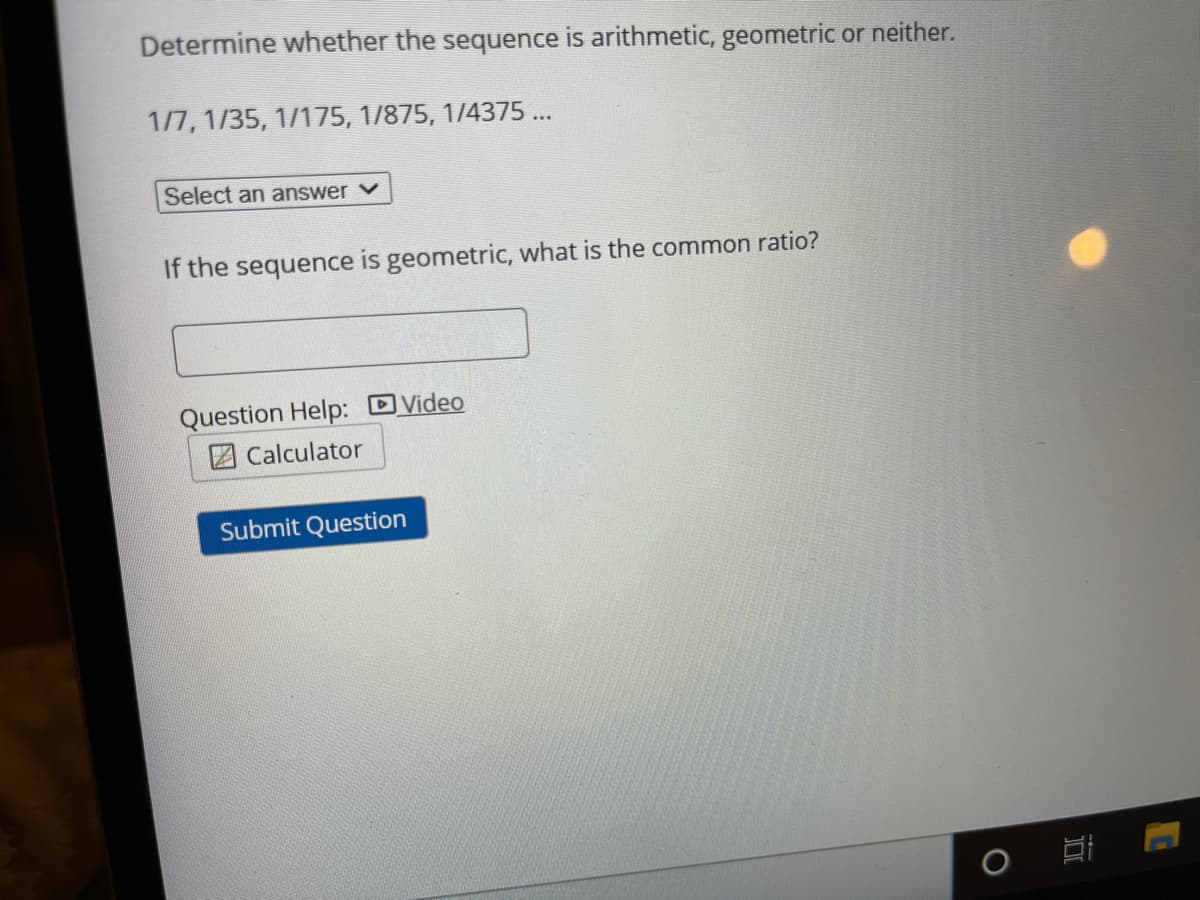Determine whether the sequence is arithmetic, geometric or neither.
1/7, 1/35, 1/175, 1/875, 1/4375 ...
Select an answer v
If the sequence is geometric, what is the common ratio?
Question Help: Video
2 Calculator
Submit Question
