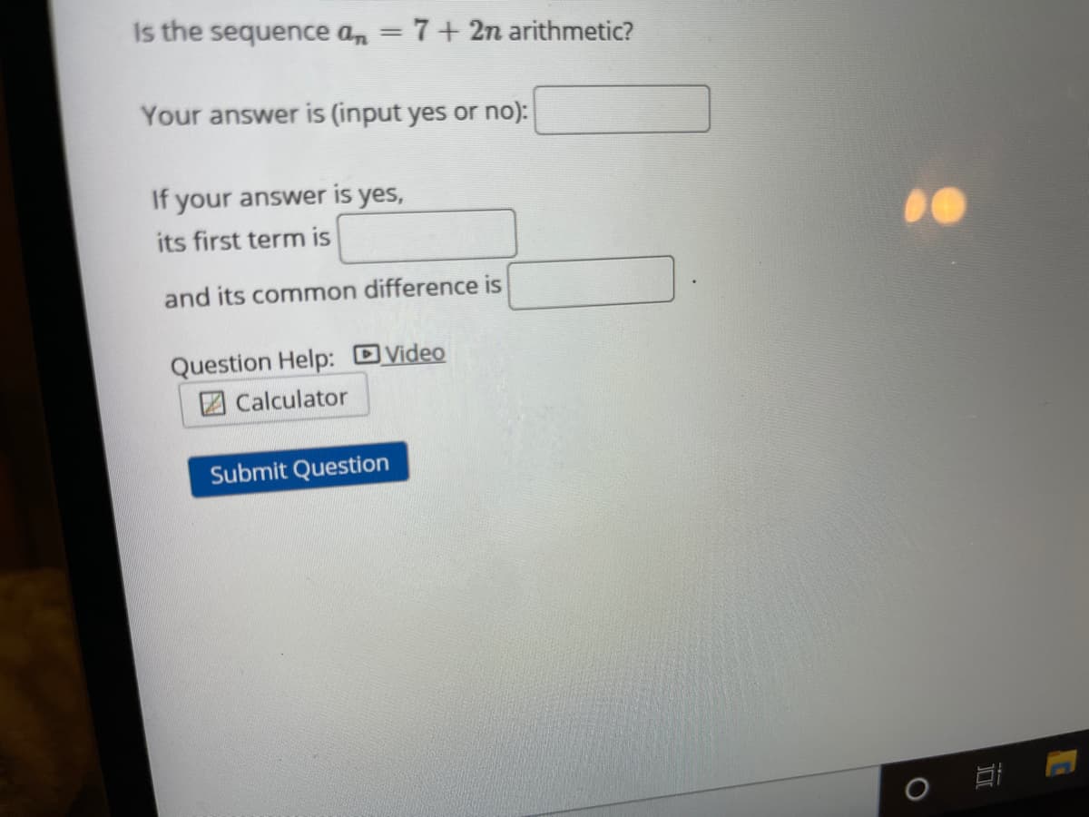 Is the sequence an = 7+ 2n arithmetic?
%3D
Your answer is (input yes or no):
If your answer is yes,
its first term is
and its common difference is
Question Help: DVideo
2 Calculator
Submit Question
