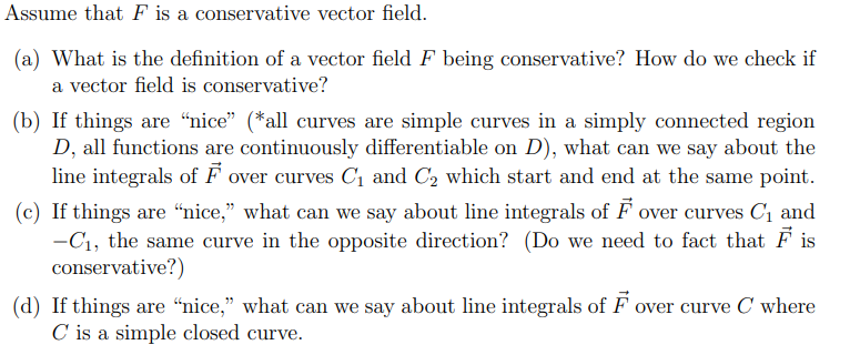 Assume that F is a conservative vector field.
(a) What is the definition of a vector field F being conservative? How do we check if
a vector field is conservative?
(b) If things are “nice" (*all curves are simple curves in a simply connected region
D, all functions are continuously differentiable on D), what can we say about the
line integrals of F over curves C1 and C2 which start and end at the same point.
(c) If things are “nice," what can we say about line integrals of F over curves C1 and
-C1, the same curve in the opposite direction? (Do we need to fact that F is
conservative?)
(d) If things are “nice," what can we say about line integrals of F over curve C where
C is a simple closed curve.
