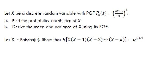 Let X be a discrete random variable with PGF P(S) = (2+¹)*.
a. Find the probability distribution of X.
b. Derive the mean and variance of X using its PGF.
Let X Poisson(a). Show that E[X(X - 1)(x-2)(X - k)] = ak+1