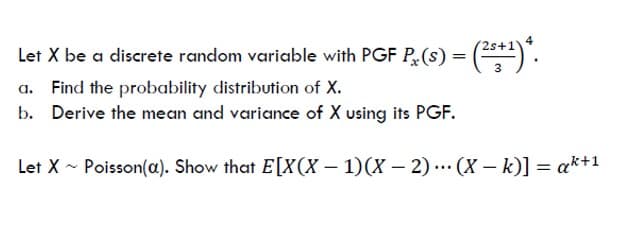 2s+
Let X be a discrete random variable with PGF P(s) = (*).
Find the probability distribution of X.
b. Derive the mean and variance of X using its PGF.
Let X - Poisson(a). Show that E[X(X – 1)(X – 2) ... (X – k)] = ak+1
