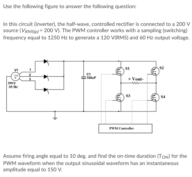 Use the following figure to answer the following question:
In this circuit (inverter), the half-wave, controlled rectifier is connected to a 200 V
source (VRMS(p) = 200 V). The PWM controller works with a sampling (switching)
frequency equal to 1250 Hz to generate a 120 V(RMS) and 60 Hz output voltage.
1
s1
S2
V1
C1
100uF
+ Vout-
200 V
35 Hz
S3
S4
PWM Controller
Assume firing angle equal to 10 deg. and find the on-time duration (TOn) for the
PWM waveform when the output sinusoidal waveform has an instantaneous
amplitude equal to 150 V.
