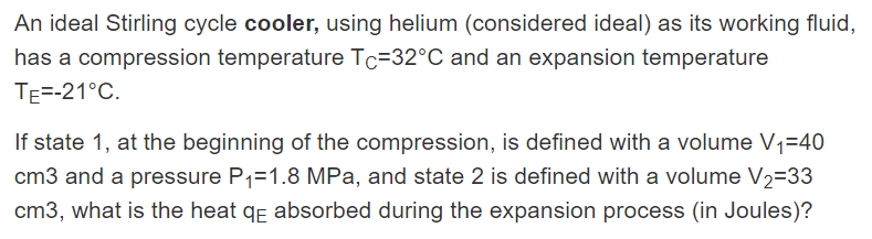 An ideal Stirling cycle cooler, using helium (considered ideal) as its working fluid,
has a compression temperature Tc=32°C and an expansion temperature
TE=-21°C.
If state 1, at the beginning of the compression, is defined with a volume V1=40
cm3 and a pressure P1=1.8 MPa, and state 2 is defined with a volume V2=33
cm3, what is the heat qɛ absorbed during the expansion process (in Joules)?
