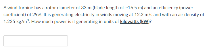 A wind turbine has a rotor diameter of 33 m (blade length of ~16.5 m) and an efficiency (power
coefficient) of 29%. It is generating electricity in winds moving at 12.2 m/s and with an air density of
1.225 kg/m3. How much power is it generating in units of kilowatts (kW)?
