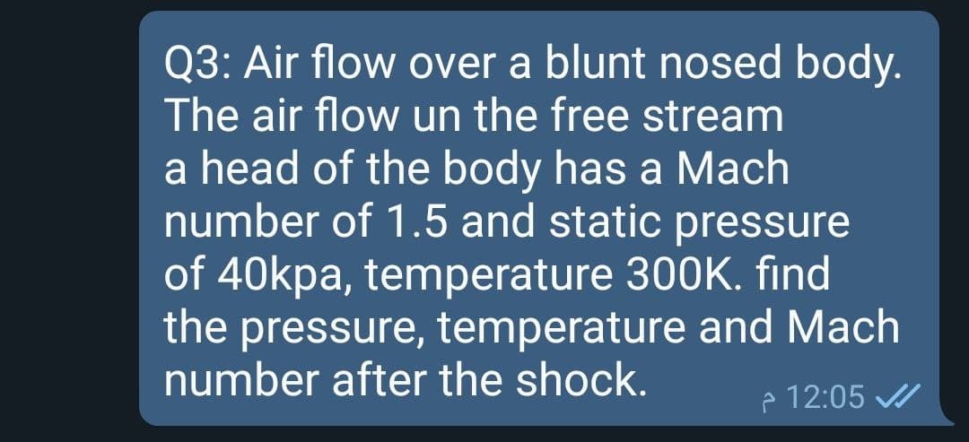 Q3: Air flow over a blunt nosed body.
The air flow un the free stream
a head of the body has a Mach
number of 1.5 and static pressure
of 40kpa, temperature 300K. find
the pressure, temperature and Mach
number after the shock.
e 12:05
