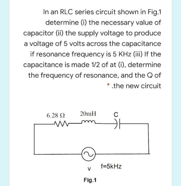 In an RLC series circuit shown in Fig.1
determine (i) the necessary value of
capacitor (ii) the supply voltage to produce
a voltage of 5 volts across the capacitance
if resonance frequency is 5 KHz (iii) If the
capacitance is made 1/2 of at (i), determine
the frequency of resonance, and the Q of
* .the new circuit
6.28 2
20mH
C
f=5kHz
V
Fig.1
