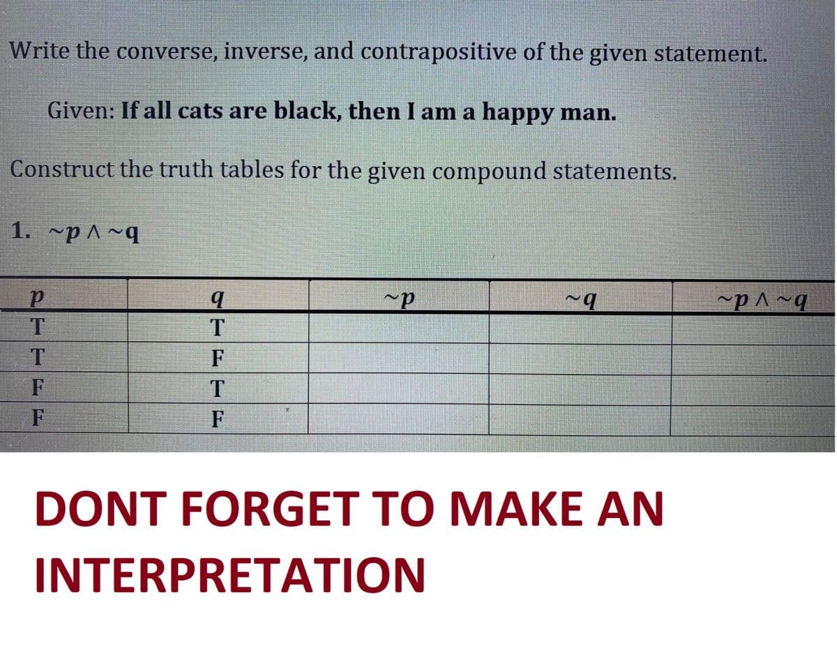 Write the converse, inverse, and contrapositive of the given statement.
Given: If all cats are black, then I am a happy man.
Construct the truth tables for the given compound statements.
1. ~p^~q
P
T
T
F
F
q
T
F
T
F
~P
~q
DONT FORGET TO MAKE AN
INTERPRETATION
~P^~q