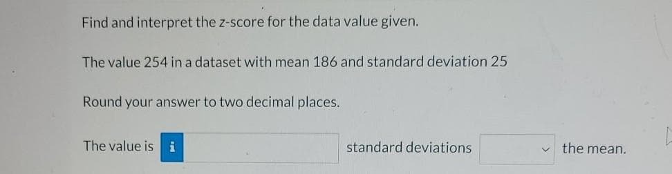 Find and interpret the z-score for the data value given.
The value 254 in a dataset with mean 186 and standard deviation 25
Round your answer to two decimal places.
The value is i
standard deviations
the mean.

