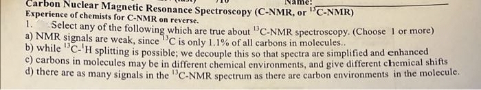 Carbon Nuclear Magnetic Resonance Spectroscopy (C-NMR, or "C-NMR)
Experience of chemists for C-NMR on reverse.
1.
Select any of the following which are true about "C-NMR spectroscopy. (Choose 1 or more)
a) NMR signals are weak, since'C is only 1.1% of all carbons in molecules..
b) while "C-'H splitting is possible; we decouple this so that spectra are simplified and enhanced
c) carbons in molecules may be in different chemical environments, and give different chemical shifts
d) there are as many signals in the "C-NMR spctrum as there are carbon environments in the molecule.
