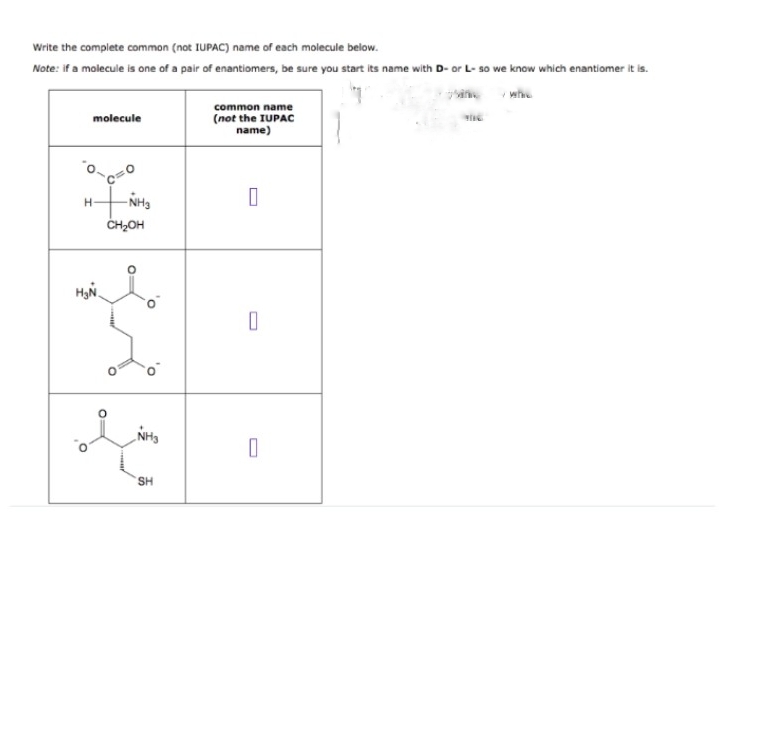 Write the complete common (not IUPAC) name of each molecule below.
Note: if a molecule is one of a pair of enantiomers, be sure you start its name with D- or L- so we know which enantiomer it is.
whe
common name
molecule
(not the IUPAC
name)
NH3
ČH2OH
H-
SH
