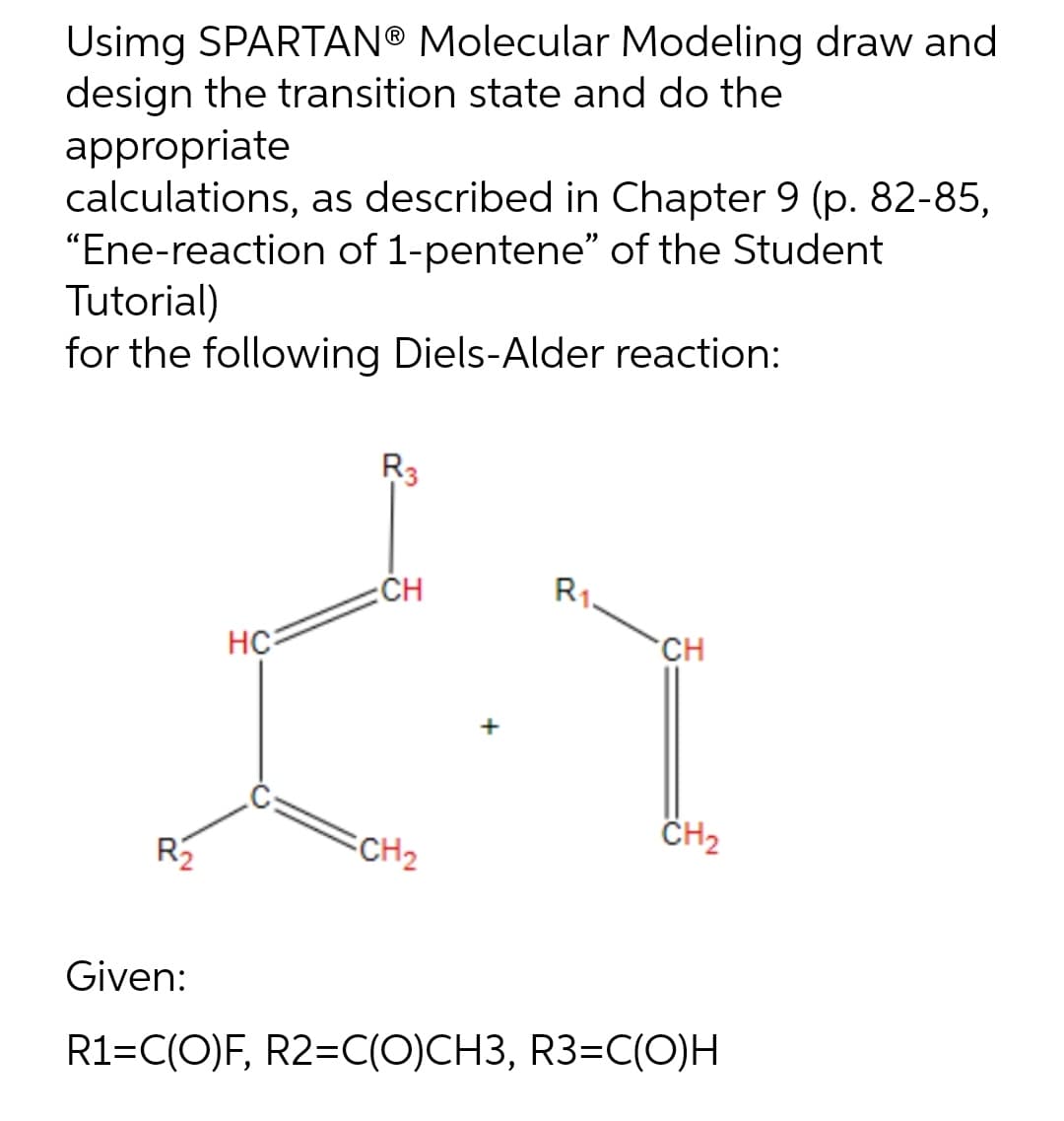 Usimg SPARTAN® Molecular Modeling draw and
design the transition state and do the
appropriate
calculations, as described in Chapter 9 (p. 82-85,
"Ene-reaction of 1-pentene" of the Student
Tutorial)
for the following Diels-Alder reaction:
R3
CH
R1
HC
CH
CH₂
=CH ₂
R₂
Given:
R1=C(O)F, R2=C(O)CH3, R3=C(O)H