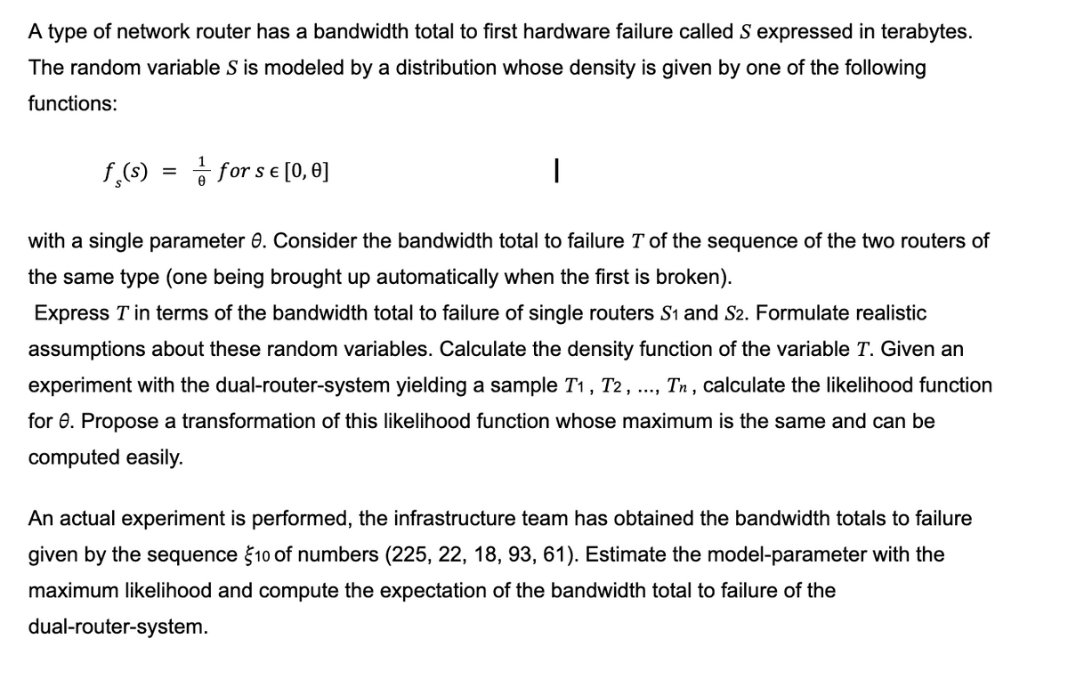 A type of network router has a bandwidth total to first hardware failure called S expressed in terabytes.
The random variable S is modeled by a distribution whose density is given by one of the following
functions:
f(s)
=
Ө
for s € [0, 0]
SE
with a single parameter 8. Consider the bandwidth total to failure T of the sequence of the two routers of
the same type (one being brought up automatically when the first is broken).
Express T in terms of the bandwidth total to failure of single routers S1 and S2. Formulate realistic
assumptions about these random variables. Calculate the density function of the variable T. Given an
experiment with the dual-router-system yielding a sample T₁, T2, ..., Tn, calculate the likelihood function
for 8. Propose a transformation of this likelihood function whose maximum is the same and can be
computed easily.
An actual experiment is performed, the infrastructure team has obtained the bandwidth totals to failure
given by the sequence $10 of numbers (225, 22, 18, 93, 61). Estimate the model-parameter with the
maximum likelihood and compute the expectation of the bandwidth total to failure of the
dual-router-system.