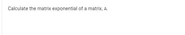 Calculate the matrix exponential of a matrix, A.
