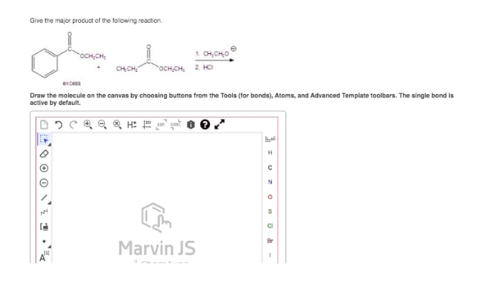 Give the major product of the following reaction.
OCH;CH,
1. CH, CHO
CH CH
OCH,CH, 2. HCI
excess
Draw the molecule on the canvas by choosing buttons from the Tools (for bonds), Atoms, and Advanced Template toolbars. The single bond is
active by default.
al
CI
Br
Marvin JS
