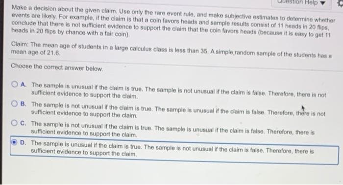 Help
Make a decision about the given claim. Use only the rare event rule, and make subjective estimates to determine whether
events are likely. For example, if the claim is that a coin favors heads and sample results consist of 11 heads in 20 flips,
conclude that there is not sufficient evidence to support the claim that the coin favors heads (because it is easy to get 11
heads in 20 flips by chance with a fair coin).
Claim: The mean age of students in a large calculus class is less than 35. A simple random sample of the students has a
mean age of 21.6.
Choose the correct answer below.
A. The sample is unusual if the claim is true. The sample is not unusual if the ciaim is false. Therefore, there is not
sufficient evidence to support the claim.
B. The sample is not unusual if the claim is true. The sample is unusual if the claim is false. Therefore, there is not
sufficient evidence to support the claim.
C. The sample is not unusual if the claim is true. The sample is unusual if the claim is false. Therefore, there is
sufficient evidence to support the claim.
D. The sample is unusual if the claim is true. The sample is not unusual if the claim is false. Therefore, there is
sufficient evidence to support the claim.
