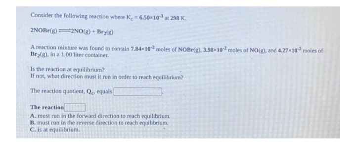 Consider the following reaction where K = 6.50x103 at 298 K.
2NOBr(g)=2NO(8) + Bry(g)
A reaction mixture was found to contain 7.84×10² moles of NOBR(g), 3.98×10² moles of NO(g), and 4.27x102 moles of
Bry(g), in a 1.00 liter container.
Is the reaction at equilibrium?
If not, what direction must it run in order to reach equilibrium?
The reaction quotient, Qe equals
The reaction
A. must run in the forward direction to reach equilibrium.
B. must run in the reverse direction to reach equilibrium.
C. is at equilibrium.
