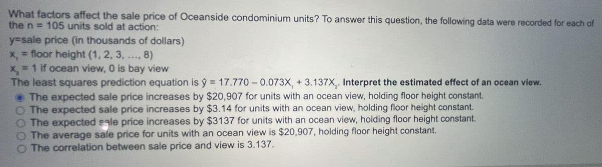 What factors affect the sale price of Oceanside condominium units? To answer this question, the following data were recorded for each of
the n = 105 units sold at action:
y-sale price (in thousands of dollars)
x, = floor height (1, 2, 3, .., 8)
= 1 if ocean view, 0 is bay view
The least squares prediction equation is y = 17.770 – 0.073X, + 3.137X,. Interpret the estimated effect of an ocean view.
• The expected sale price increases by $20,907 for units with an ocean view, holding floor height constant.
O The expected sale price increases by $3.14 for units with an ocean view, holding floor height constant.
The expected sale price increases by $3137 for units with an ocean view, holding floor height constant.
The average sale price for units with an ocean view is $20,907, holding floor height constant.
The correlation between sale price and view is 3.137.
