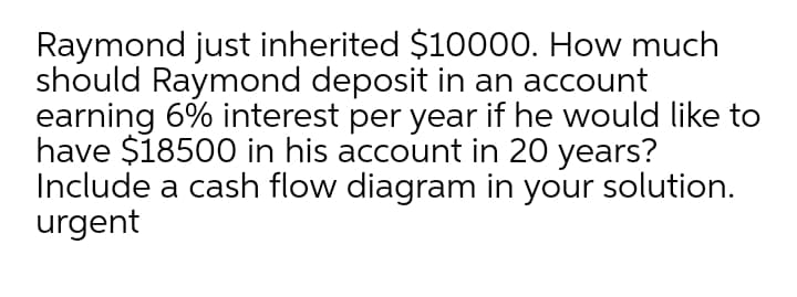 Raymond just inherited $10000. How much
should Raymond deposit in an account
earning 6% interest per year if he would like to
have $18500 in his account in 20 years?
Include a cash flow diagram in your solution.
urgent
