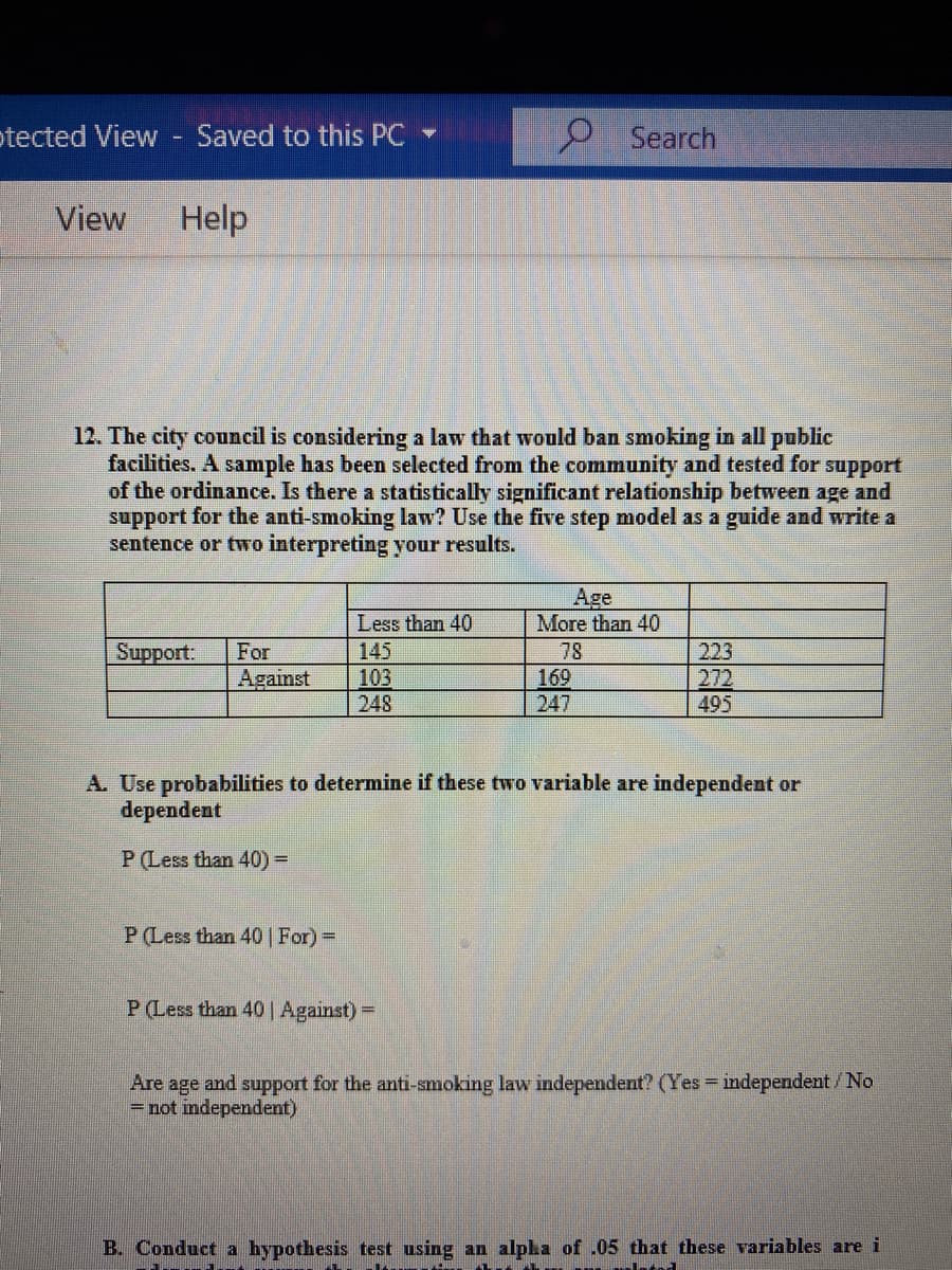 otected View - Saved to this PC
Search
View
Help
12. The city council is considering a law that would ban smoking in all public
facilities. A sample has been selected from the community and tested for
of the ordinance. Is there a statistically significant relationship between age and
support for the anti-smoking law? Use the five step model as a guide and write a
sentence or two interpreting your results.
support
Age
More than 40
Less than 40
Support:
For
145
78
223
Against
103
248
169
247
272
495
A. Use probabilities to determine if these two variable are independent or
dependent
P (Less than 40) 3D
P(Less than 40 | For)=
P(Less than 40| Against) =
Are age and support for the anti-smoking law independent? (Yes independent/No
= not independent)
B. Conduct a hypothesis test using an alpha of .05 that these variables are i

