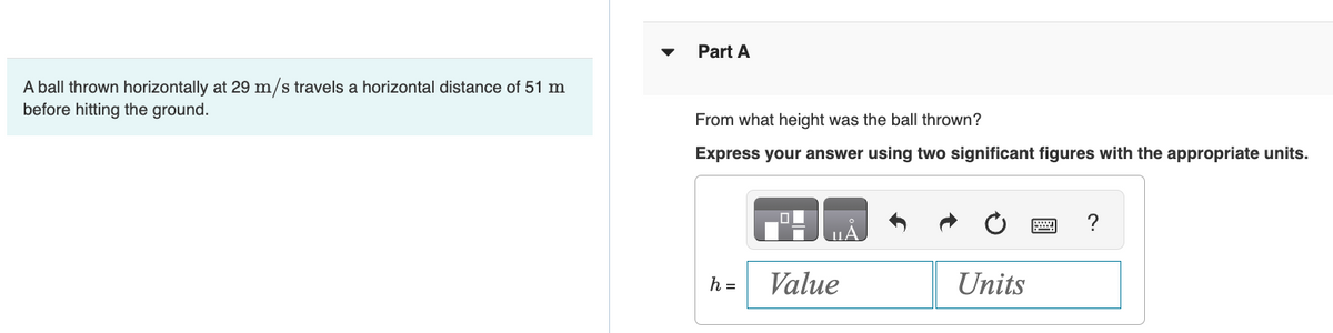 A ball thrown horizontally at 29 m/s travels a horizontal distance of 51 m
before hitting the ground.
Part A
From what height was the ball thrown?
Express your answer using two significant figures with the appropriate units.
h =
Value
Units
?