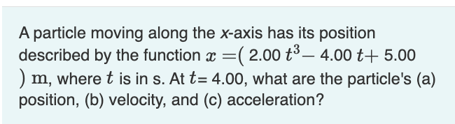 A particle moving along the x-axis has its position
described by the function x=( 2.00 +³ - 4.00 t+ 5.00
) m, where t is in s. At t= 4.00, what are the particle's (a)
position, (b) velocity, and (c) acceleration?