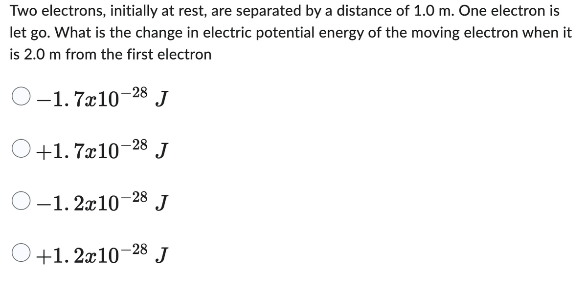 Two electrons, initially at rest, are separated by a distance of 1.0 m. One electron is
let go. What is the change in electric potential energy of the moving electron when it
is 2.0 m from the first electron
-28
-1.7x10- J
+1.7x10-28 J
-1.2x10 J
-28
+1.2x10-28 J