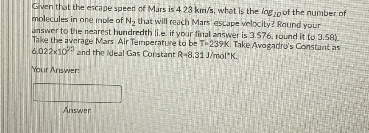 Given that the escape speed of Mars is 4.23 km/s, what is the log10 of the number of
molecules in one mole of N2 that will reach Mars' escape velocity? Round your
answer to the nearest hundredth (i.e. if your final answer is 3.576, round it to 3.58).
Take the average Mars Air Temperature to be T-239K. Take Avogadro's Constant as
6.022x1023 and the Ideal Gas Constant R-8.31 J/mol"K.
Your Answer:
Answer
