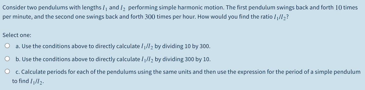 Consider two pendulums with lengths I1 and I2 performing simple harmonic motion. The first pendulum swings back and forth 10 times
per minute, and the second one swings back and forth 300 times per hour. How would you find the ratio //l½?
Select one:
a. Use the conditions above to directly calculate l /l2 by dividing 10 by 300.
b. Use the conditions above to directly calculate l1/l2 by dividing 300 by 10.
c. Calculate periods for each of the pendulums using the same units and then use the expression for the period of a simple pendulum
to find I1/l2.
