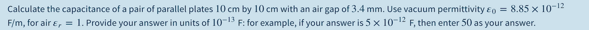 Calculate the capacitance of a pair of parallel plates 10 cm by 10 cm with an air gap of 3.4 mm. Use vacuum permittivity ɛo = 8.85 × 10¬12
F/m, for air ɛ,
1. Provide your answer in units of 10¬15 F: for example, if your answer is 5 x 10¬12 F, then enter 50 as your answer.
