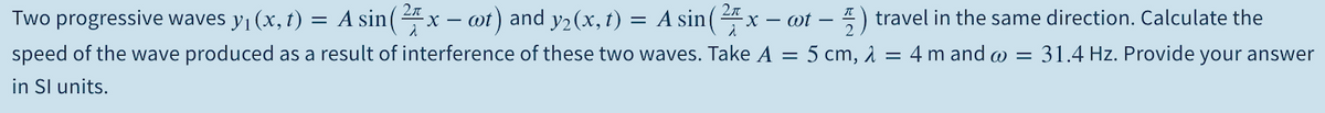 Two progressive waves y (x, t) = A sin( 4 x – ot) and y2(x, t) = A sin(4x -
- - ) travel in the same direction. Calculate the
speed of the wave produced as a result of interference of these two waves. Take A = 5 cm, 1 = 4 m and w = 31.4 Hz. Provide your answer
in Sl units.

