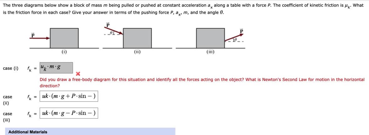 The three diagrams below show a block of mass m being pulled or pushed at constant acceleration a, along a table with a force P. The coefficient of kinetic friction is u,. What
is the friction force in each case? Give your answer in terms of the pushing force P, a, m, and the angle 0.
(i)
(ii)
(iii)
case (i)
Did you draw a free-body diagram for this situation and identify all the forces acting on the object? What is Newton's Second Law for motion in the horizontal
direction?
case
f = uk· (m ·g+P•sin – )
(ii)
fk =
uk · (m·g - P.sin – )
case
(ii)
Additional Materials
