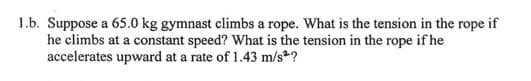 1.b. Suppose a 65.0 kg gymnast climbs a rope. What is the tension in the rope if
he climbs at a constant speed? What is the tension in the rope if he
accelerates upward at a rate of 1.43 m/s?
