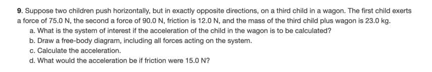 9. Suppose two children push horizontally, but in exactly opposite directions, on a third child in a wagon. The first child exerts
a force of 75.0 N, the second a force of 90.0 N, friction is 12.0 N, and the mass of the third child plus wagon is 23.0 kg.
a. What is the system of interest if the acceleration of the child in the wagon is to be calculated?
b. Draw a free-body diagram, including all forces acting on the system.
c. Calculate the acceleration.
d. What would the acceleration be if friction were 15.0 N?
