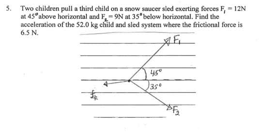 5. Two children pull a third child on a snow saucer sled exerting forces F, = 12N
at 45°above horizontal and F, 9N at 35° below horizontal. Find the
acceleration of the 52.0 kg child and sled system where the frictional force is
6.5 N.
450
350
