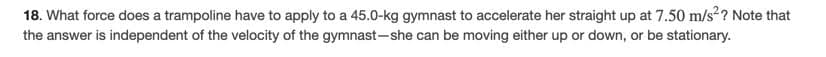 18. What force does a trampoline have to apply to a 45.0-kg gymnast to accelerate her straight up at 7.50 m/s ? Note that
the answer is independent of the velocity of the gymnast-she can be moving either up or down, or be stationary.
