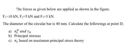 The forces as given below are applied as shown in the figure.
F1=10 kN, F2=5 kN and F3=3 kN.
The diameter of the circular bar is 40 mm. Calculate the followings at point D;
а) о? аnd т,
b) Principal stresses
c) o, based on maximum principal stress theory
