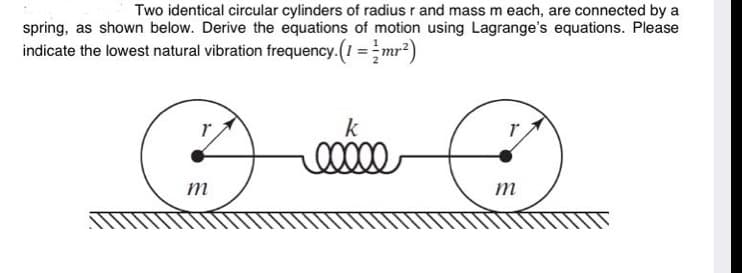 Two identical circular cylinders of radius r and mass m each, are connected by a
spring, as shown below. Derive the equations of motion using Lagrange's equations. Please
indicate the lowest natural vibration frequency. (1 =mr?)
k
m
