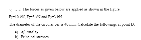 .: The forces as given below are applied as shown in the figure.
F:=10 kN, F:=5 kN and F3=3 kN.
The diameter of the circular bar is 40 mm. Calculate the followings at point D;
a) o? and t,
b) Principal stresses
