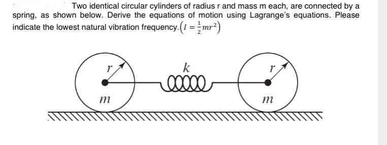 Two identical circular cylinders of radius r and mass m each, are connected by a
spring, as shown below. Derive the equations of motion using Lagrange's equations. Please
indicate the lowest natural vibration frequency.(I =-mr?)
k
m
m
