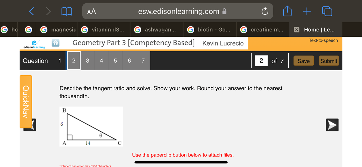 AA
esw.edisonlearning.com
G ha
G magnesiu G vitamin d3...
ashwagan...
G biotin - Go...
G creatine m...
Home | Le...
Text-to-speech
Geometry Part 3 [Competency Based] Kevin Lucrecio
edisonlearning
Question
1
2|
3 4 5 6 7
2
of 7
Save
Submit
Describe the tangent ratio and solve. Show your work. Round your answer to the nearest
thousandth.
В
6
A
14
Use the paperclip button below to attach files.
* Student can enter max 3500 characters
A
QuickNav
