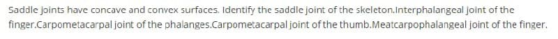 Saddle joints have concave and convex surfaces. Identify the saddle joint of the skeleton.Interphalangeal joint of the
finger.Carpometacarpal joint of the phalanges.Carpometacarpal joint of the thumb.Meatcarpophalangeal joint of the finger.
