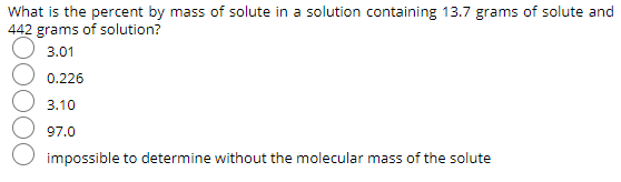What is the percent by mass of solute in a solution containing 13.7 grams of solute and
442 grams of solution?
3.01
0.226
3.10
97.0
impossible to determine without the molecular mass of the solute
